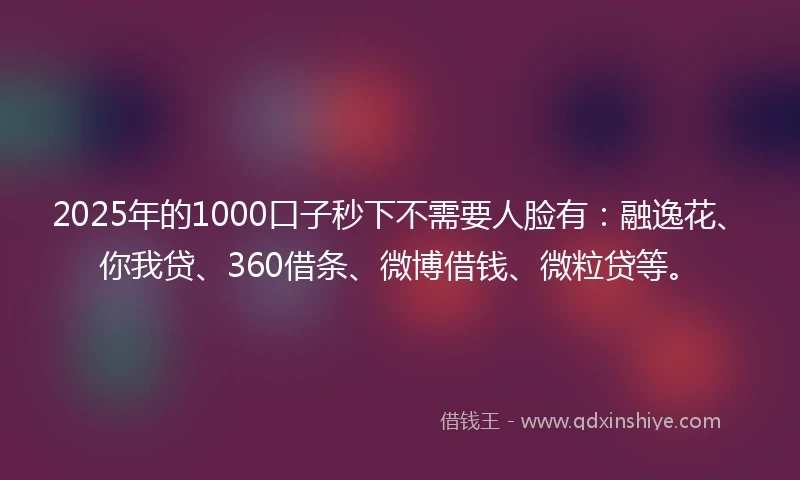 2025年的1000口子秒下不需要人脸有：融逸花、你我贷、360借条、微博借钱、微粒贷等。