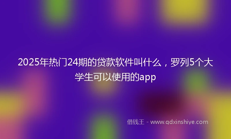 2025年热门24期的贷款软件叫什么，罗列5个大学生可以使用的app