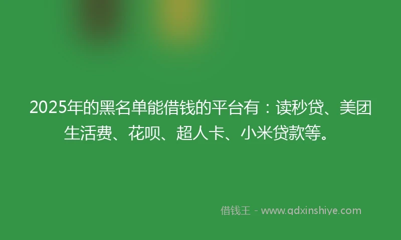2025年的黑名单能借钱的平台有：读秒贷、美团生活费、花呗、超人卡、小米贷款等。