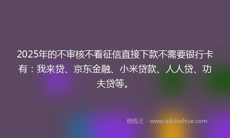 2025年的不审核不看征信直接下款不需要银行卡有：我来贷、京东金融、小米贷款、人人贷、功夫贷等。