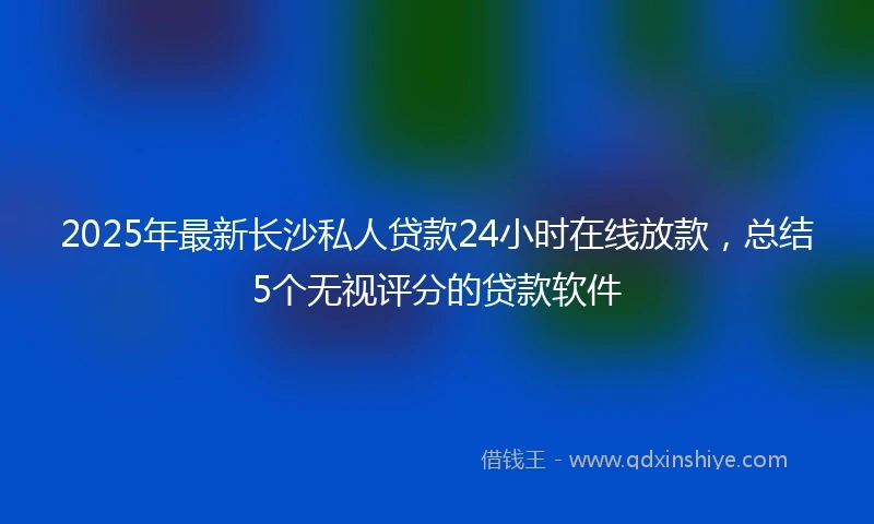 2025年最新长沙私人贷款24小时在线放款，总结5个无视评分的贷款软件