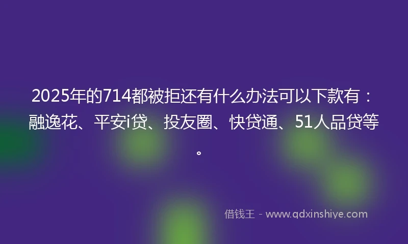 2025年的714都被拒还有什么办法可以下款有：融逸花、平安i贷、投友圈、快贷通、51人品贷等。
