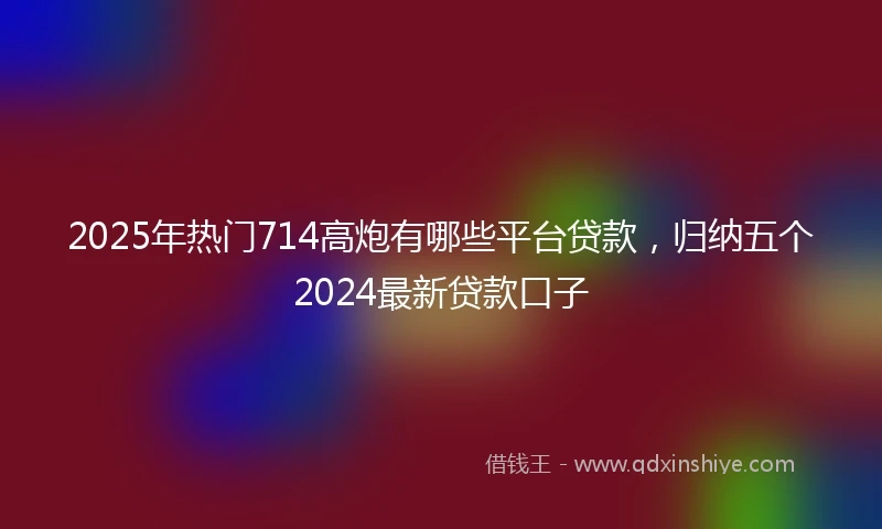 2025年热门714高炮有哪些平台贷款，归纳五个2024最新贷款口子