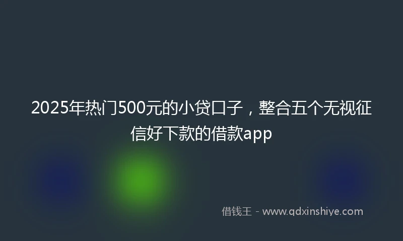 2025年热门500元的小贷口子，整合五个无视征信好下款的借款app