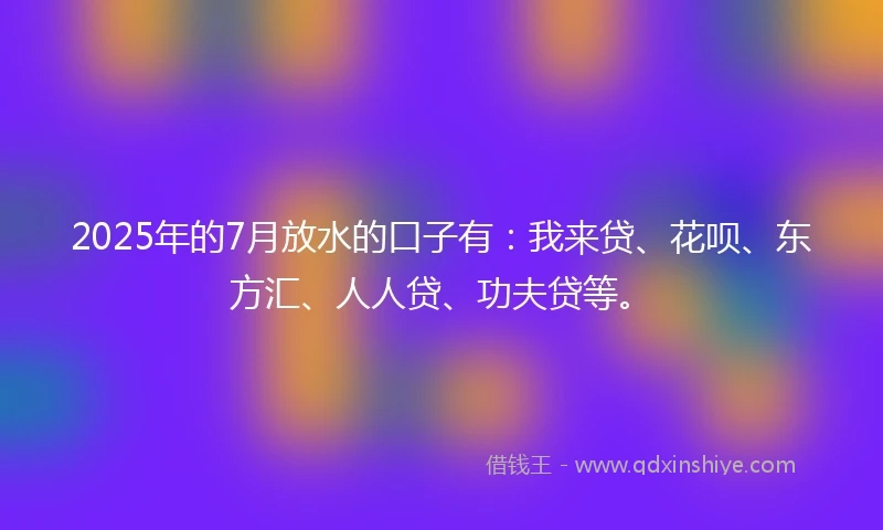 2025年的7月放水的口子有：我来贷、花呗、东方汇、人人贷、功夫贷等。