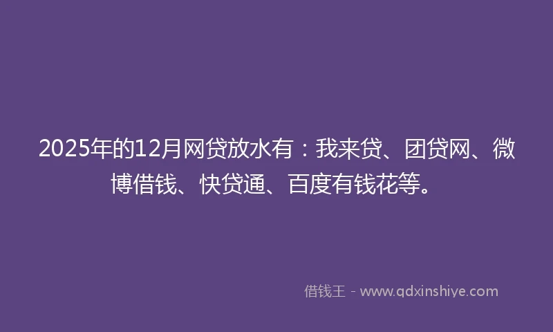 2025年的12月网贷放水有：我来贷、团贷网、微博借钱、快贷通、百度有钱花等。