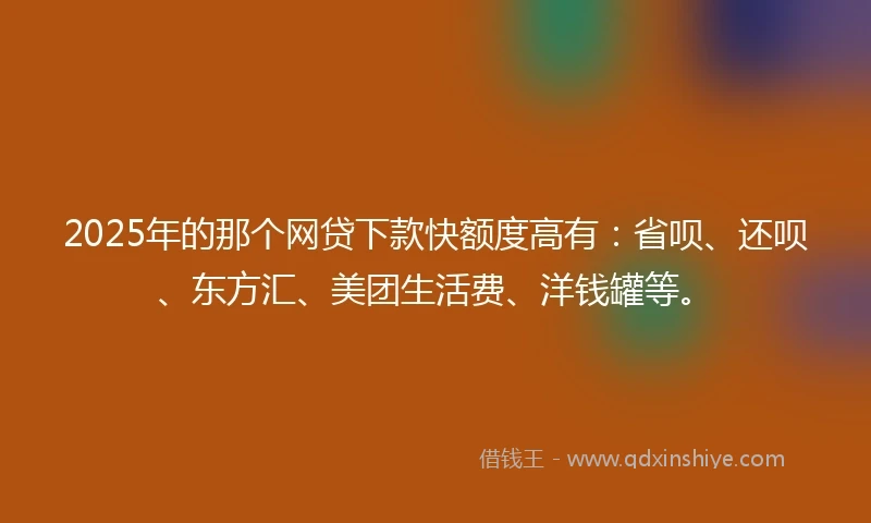 2025年的那个网贷下款快额度高有：省呗、还呗、东方汇、美团生活费、洋钱罐等。