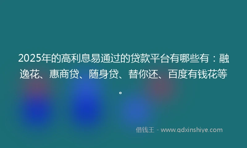 2025年的高利息易通过的贷款平台有哪些有：融逸花、惠商贷、随身贷、替你还、百度有钱花等。