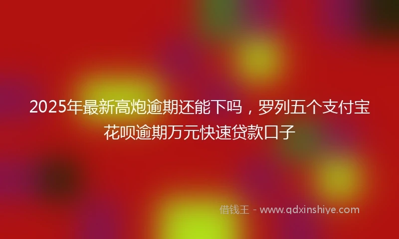 2025年最新高炮逾期还能下吗，罗列五个支付宝花呗逾期万元快速贷款口子