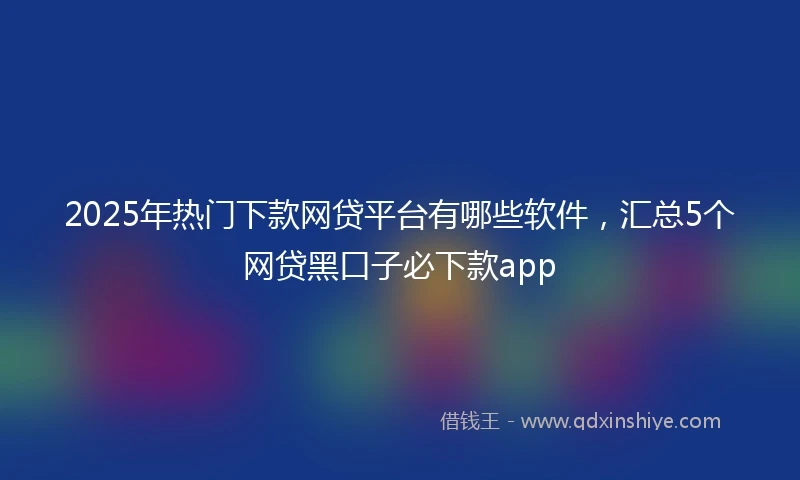 2025年热门下款网贷平台有哪些软件,汇总5个网贷黑口子必下款app