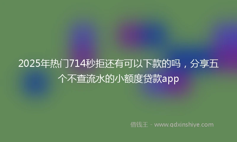2025年热门714秒拒还有可以下款的吗，分享五个不查流水的小额度贷款app