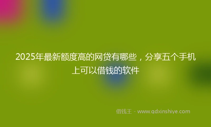 2025年最新额度高的网贷有哪些，分享五个手机上可以借钱的软件