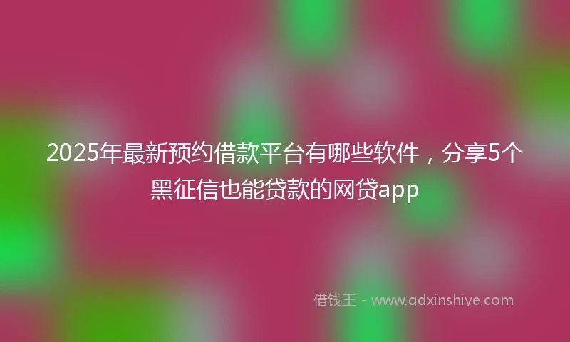 2025年最新预约借款平台有哪些软件，分享5个黑征信也能贷款的网贷app
