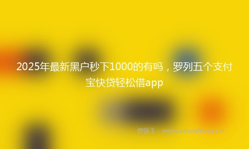 2025年最新黑户秒下1000的有吗，罗列五个支付宝快贷轻松借app