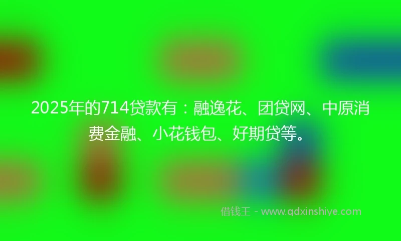 2025年的714贷款有：融逸花、团贷网、中原消费金融、小花钱包、好期贷等。