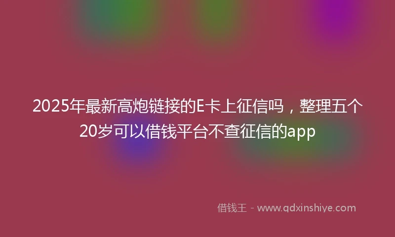 2025年最新高炮链接的E卡上征信吗，整理五个20岁可以借钱平台不查征信的app