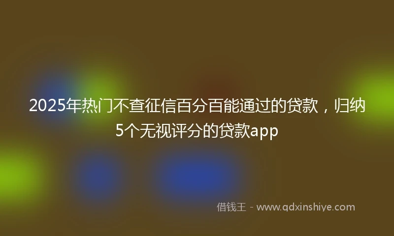 2025年热门不查征信百分百能通过的贷款，归纳5个无视评分的贷款app