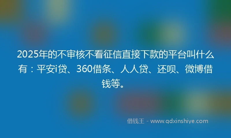 2025年的不审核不看征信直接下款的平台叫什么有：平安i贷、360借条、人人贷、还呗、微博借钱等。