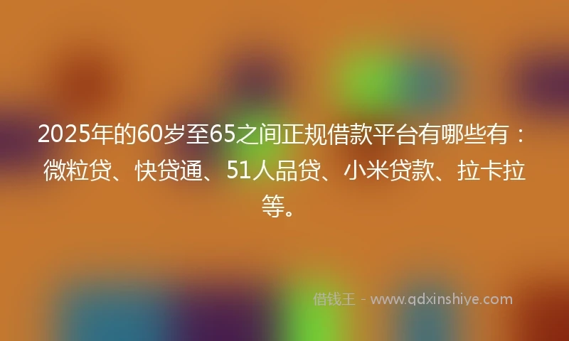 2025年的60岁至65之间正规借款平台有哪些有：微粒贷、快贷通、51人品贷、小米贷款、拉卡拉等。