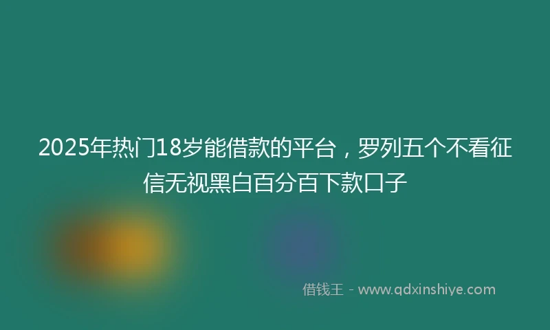 2025年热门18岁能借款的平台，罗列五个不看征信无视黑白百分百下款口子