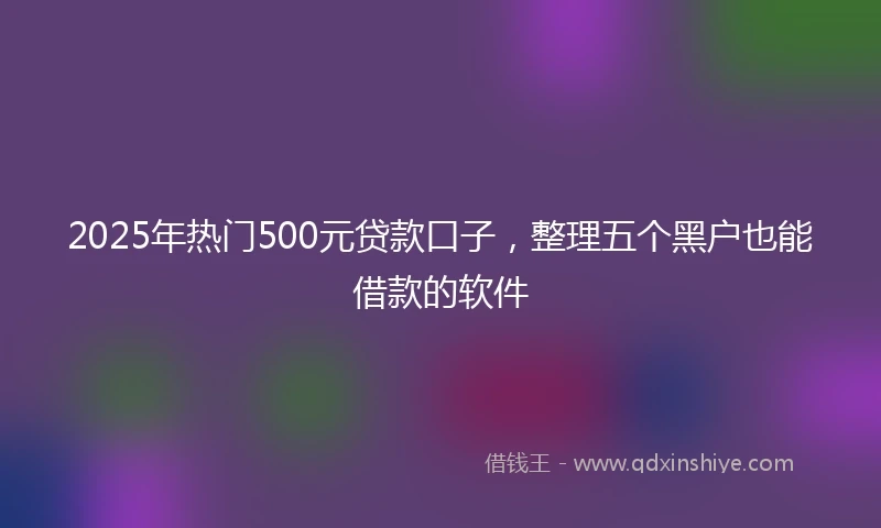 2025年热门500元贷款口子，整理五个黑户也能借款的软件