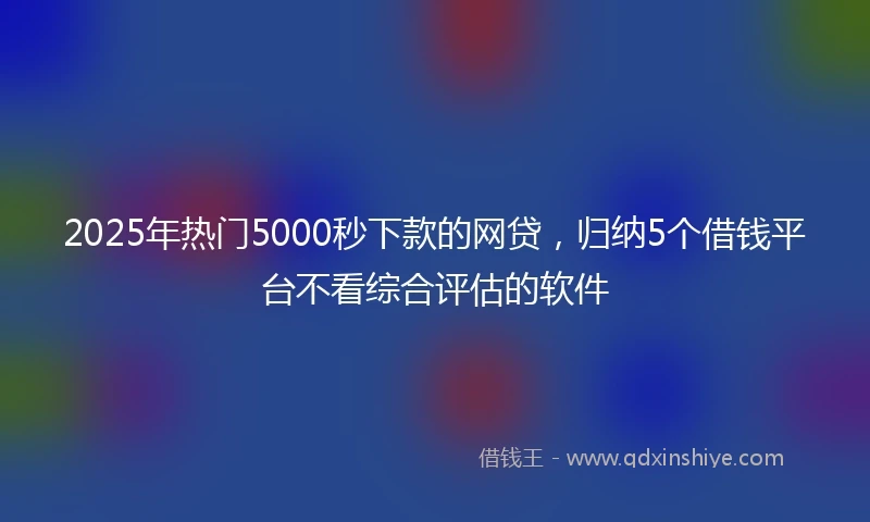 2025年热门5000秒下款的网贷，归纳5个借钱平台不看综合评估的软件