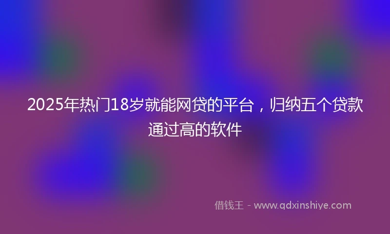 2025年热门18岁就能网贷的平台，归纳五个贷款通过高的软件