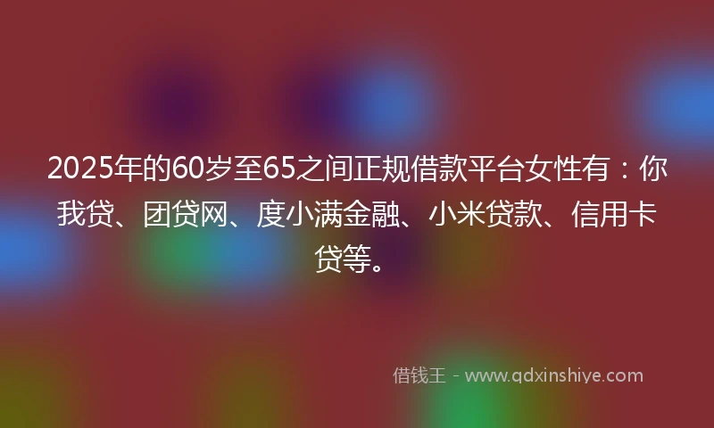 2025年的60岁至65之间正规借款平台女性有：你我贷、团贷网、度小满金融、小米贷款、信用卡贷等。