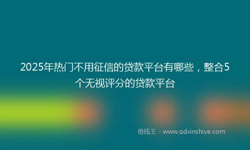 2025年热门不用征信的贷款平台有哪些，整合5个无视评分的贷款平台