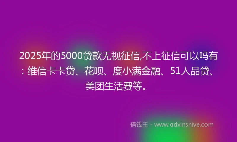 2025年的5000贷款无视征信,不上征信可以吗有：维信卡卡贷、花呗、度小满金融、51人品贷、美团生活费等。