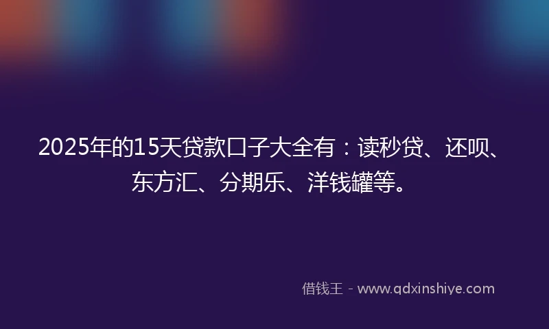 2025年的15天贷款口子大全有：读秒贷、还呗、东方汇、分期乐、洋钱罐等。