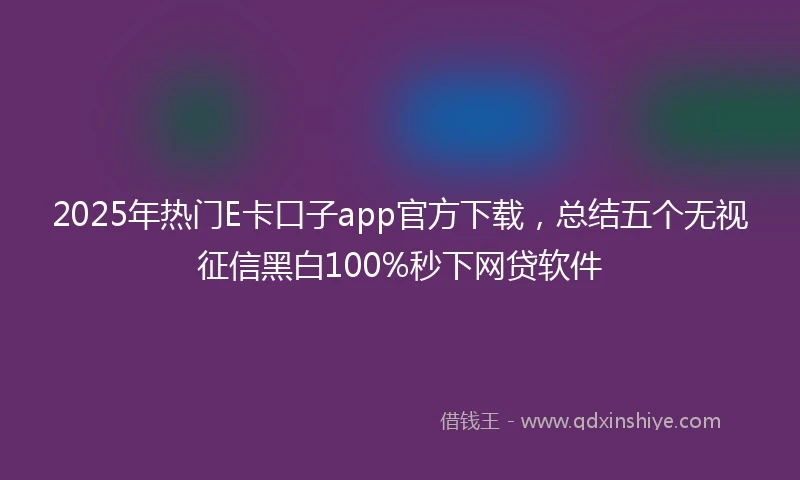 2025年热门E卡口子app官方下载，总结五个无视征信黑白100%秒下网贷软件