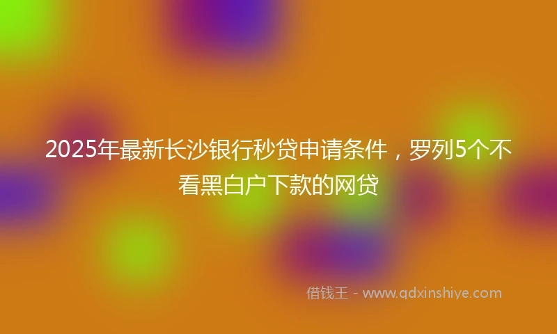 2025年最新长沙银行秒贷申请条件，罗列5个不看黑白户下款的网贷