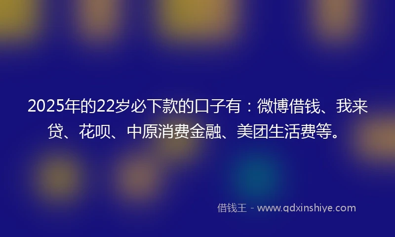 2025年的22岁必下款的口子有：微博借钱、我来贷、花呗、中原消费金融、美团生活费等。