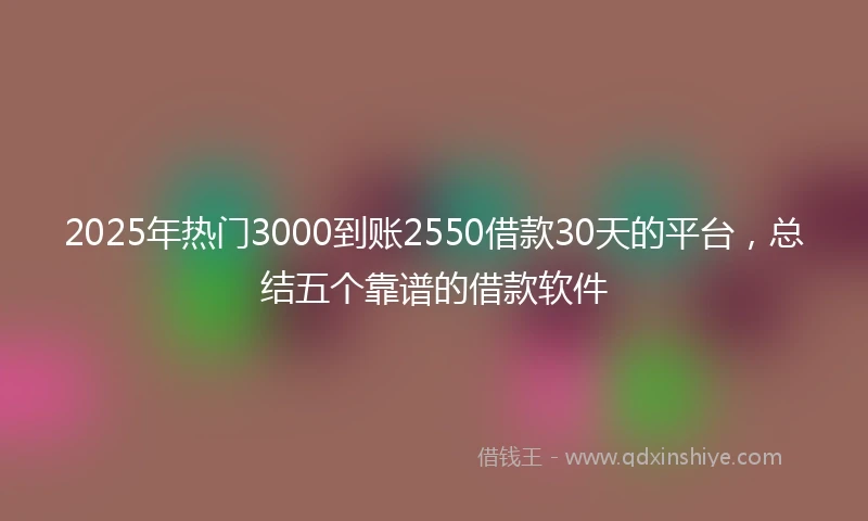 2025年热门3000到账2550借款30天的平台，总结五个靠谱的借款软件