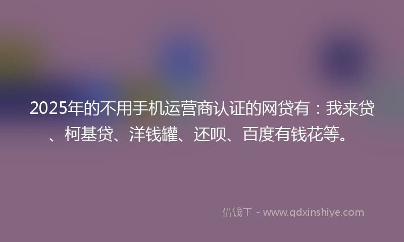 2025年的不用手机运营商认证的网贷有：我来贷、柯基贷、洋钱罐、还呗、百度有钱花等。