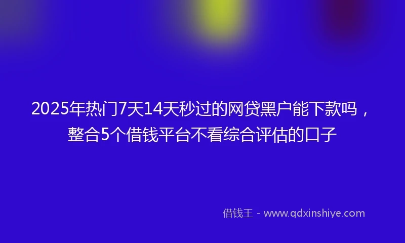 2025年热门7天14天秒过的网贷黑户能下款吗，整合5个借钱平台不看综合评估的口子