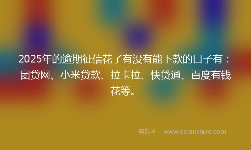 2025年的逾期征信花了有没有能下款的口子有：团贷网、小米贷款、拉卡拉、快贷通、百度有钱花等。