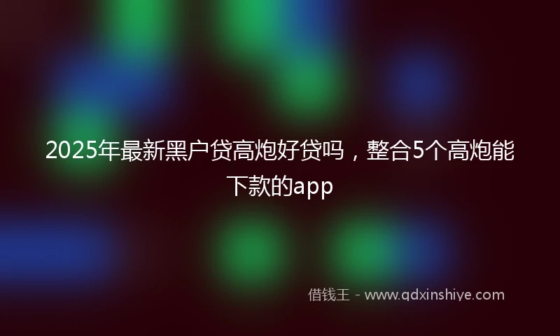 2025年最新黑户贷高炮好贷吗，整合5个高炮能下款的app