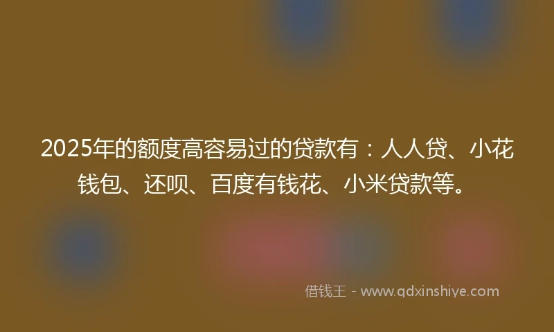 2025年的额度高容易过的贷款有：人人贷、小花钱包、还呗、百度有钱花、小米贷款等。