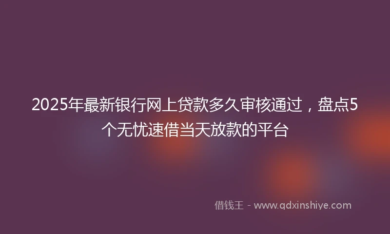 2025年最新银行网上贷款多久审核通过，盘点5个无忧速借当天放款的平台