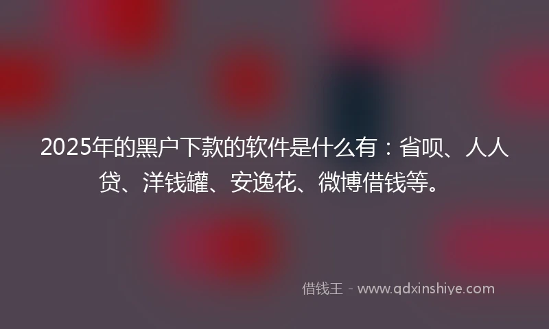 2025年的黑户下款的软件是什么有:省呗、人人贷、洋钱罐、安逸花、微博借钱等。