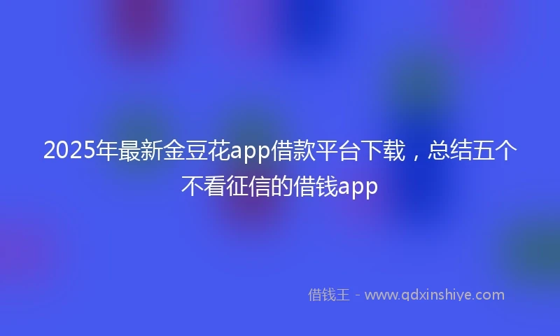 2025年最新金豆花app借款平台下载，总结五个不看征信的借钱app