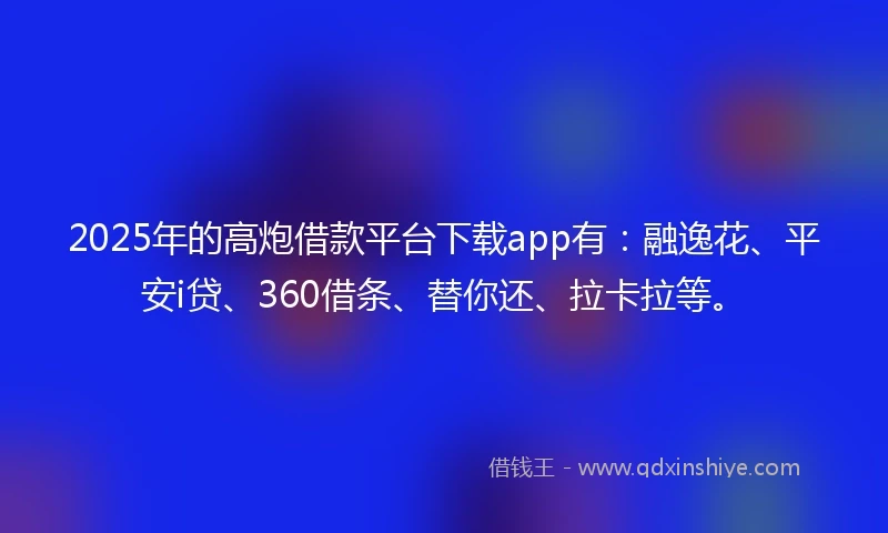 2025年的高炮借款平台下载app有：融逸花、平安i贷、360借条、替你还、拉卡拉等。