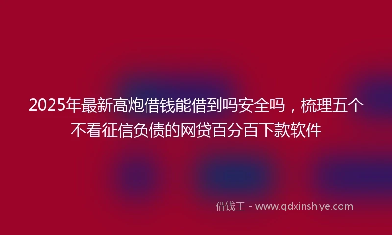 2025年最新高炮借钱能借到吗安全吗，梳理五个不看征信负债的网贷百分百下款软件