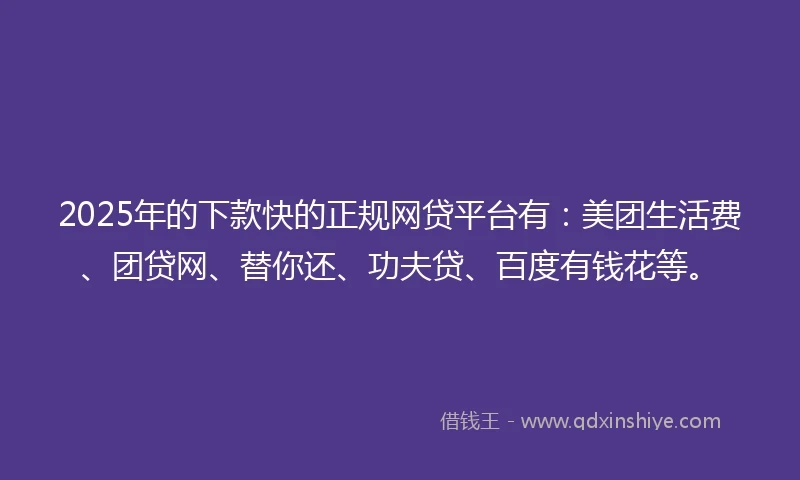 2025年的下款快的正规网贷平台有：美团生活费、团贷网、替你还、功夫贷、百度有钱花等。
