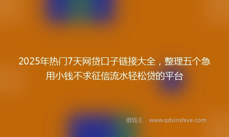 2025年热门7天网贷口子链接大全，整理五个急用小钱不求征信流水轻松贷的平台