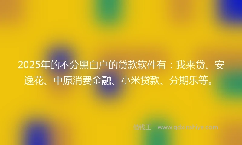 2025年的不分黑白户的贷款软件有：我来贷、安逸花、中原消费金融、小米贷款、分期乐等。