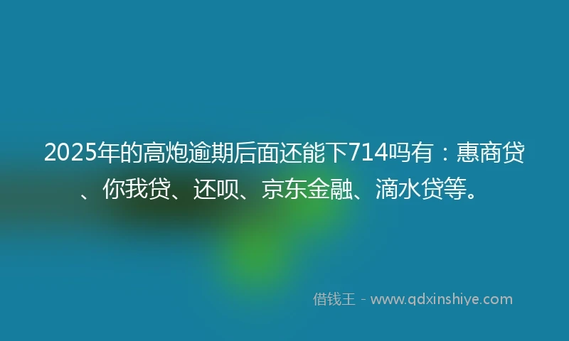 2025年的高炮逾期后面还能下714吗有：惠商贷、你我贷、还呗、京东金融、滴水贷等。