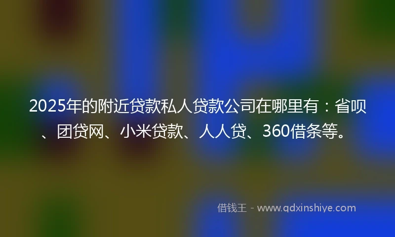 2025年的附近贷款私人贷款公司在哪里有：省呗、团贷网、小米贷款、人人贷、360借条等。